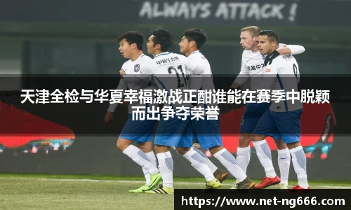 天津全检与华夏幸福激战正酣谁能在赛季中脱颖而出争夺荣誉